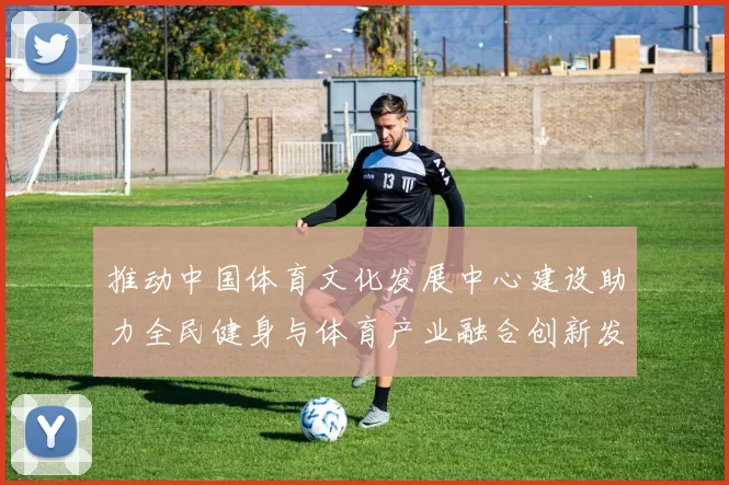 推动中国体育文化发展中心建设助力全民健身与体育产业融合创新发展