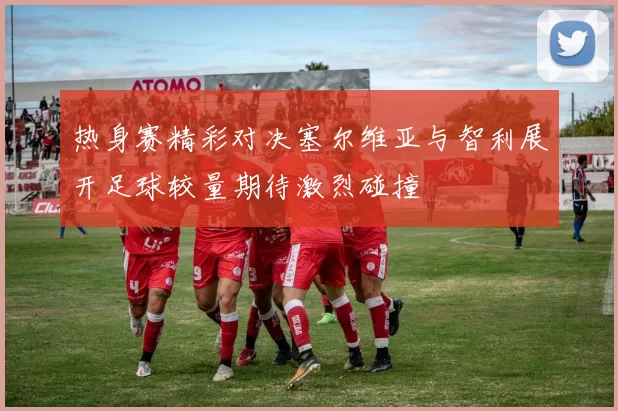 热身赛精彩对决塞尔维亚与智利展开足球较量期待激烈碰撞