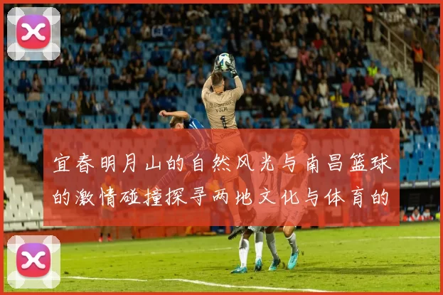 宜春明月山的自然风光与南昌篮球的激情碰撞探寻两地文化与体育的交汇点