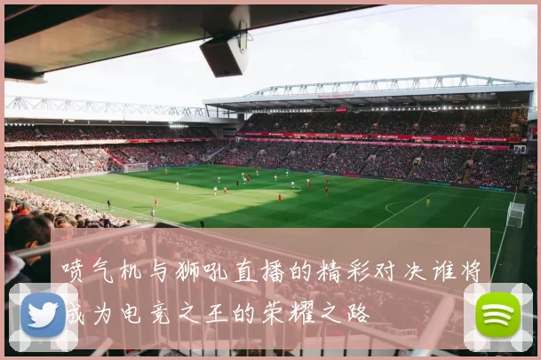 喷气机与狮吼直播的精彩对决谁将成为电竞之王的荣耀之路