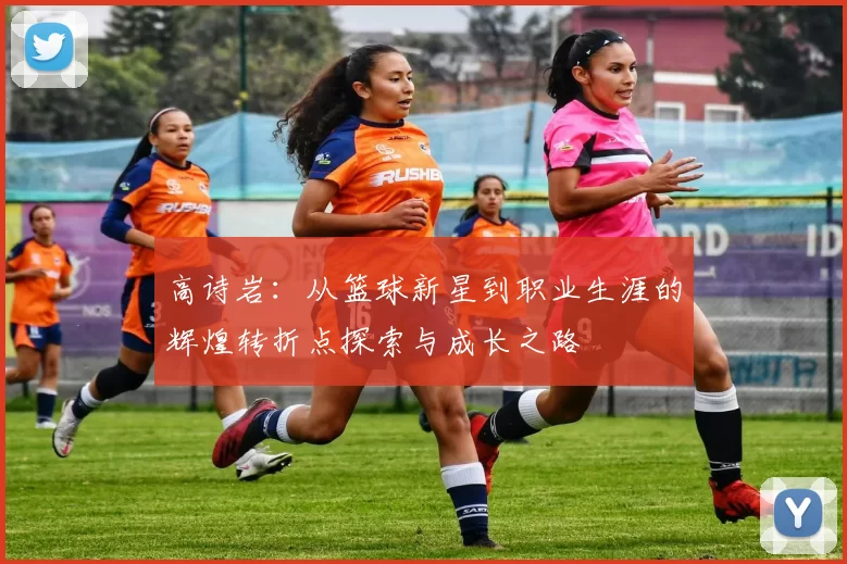 高诗岩：从篮球新星到职业生涯的辉煌转折点探索与成长之路