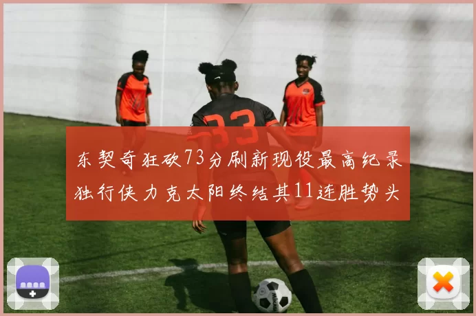 东契奇狂砍73分刷新现役最高纪录独行侠力克太阳终结其11连胜势头