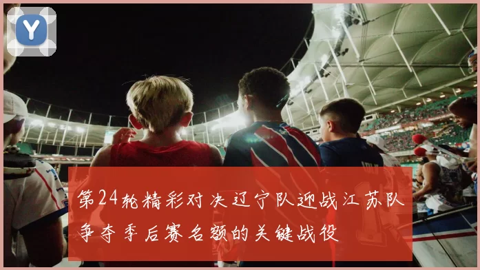 第24轮精彩对决辽宁队迎战江苏队争夺季后赛名额的关键战役