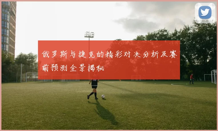 俄罗斯与捷克的精彩对决分析及赛前预测全景揭秘