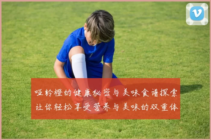 哑铃橙的健康秘密与美味食谱探索让你轻松享受营养与美味的双重体验