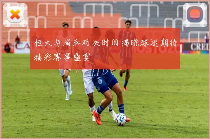 恒大与浦和对决时间揭晓球迷期待精彩赛事盛宴