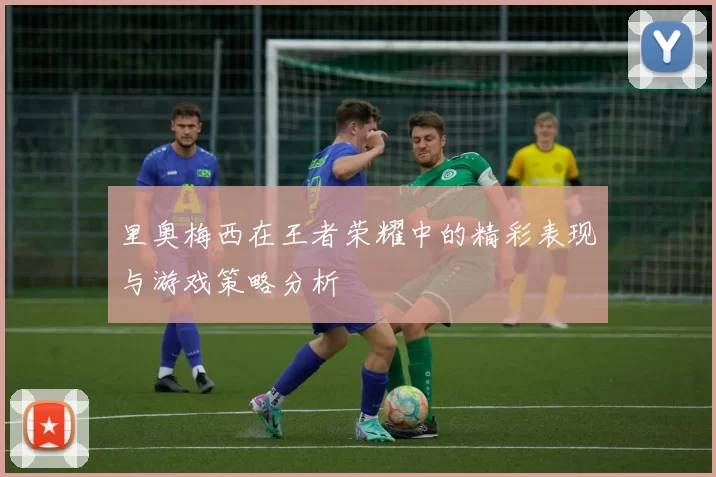 里奥梅西在王者荣耀中的精彩表现与游戏策略分析