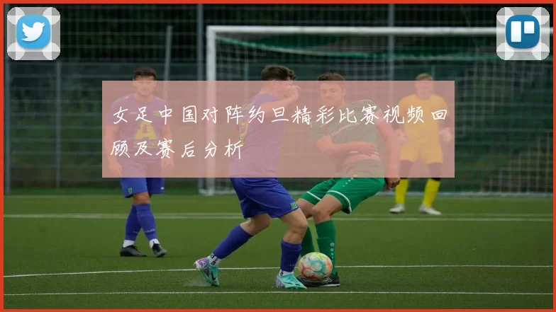 女足中国对阵约旦精彩比赛视频回顾及赛后分析