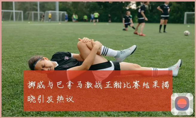 挪威与巴拿马激战正酣比赛结果揭晓引发热议